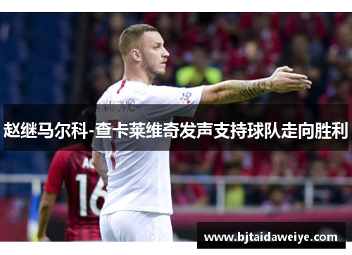 赵继马尔科-查卡莱维奇发声支持球队走向胜利