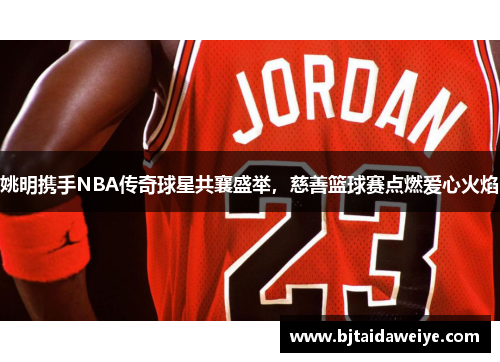 姚明携手NBA传奇球星共襄盛举，慈善篮球赛点燃爱心火焰