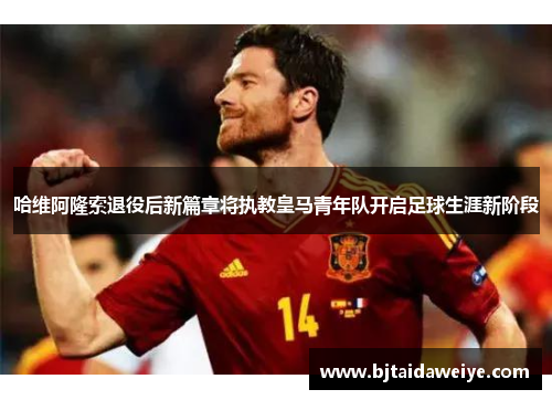 哈维阿隆索退役后新篇章将执教皇马青年队开启足球生涯新阶段