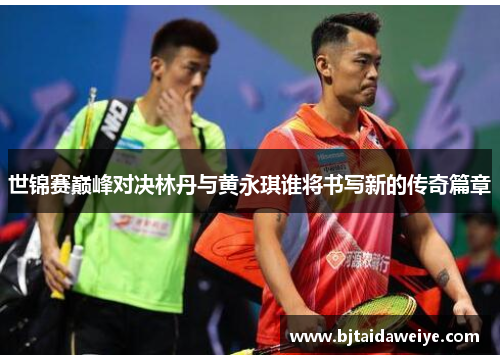 世锦赛巅峰对决林丹与黄永琪谁将书写新的传奇篇章